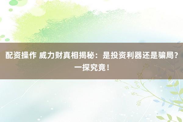 配资操作 威力财真相揭秘：是投资利器还是骗局？一探究竟！