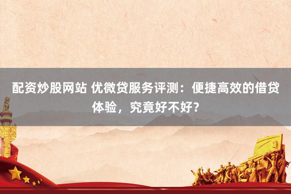 配资炒股网站 优微贷服务评测：便捷高效的借贷体验，究竟好不好？