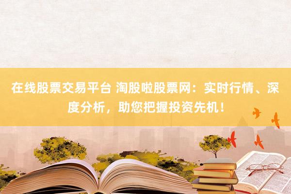 在线股票交易平台 淘股啦股票网：实时行情、深度分析，助您把握投资先机！