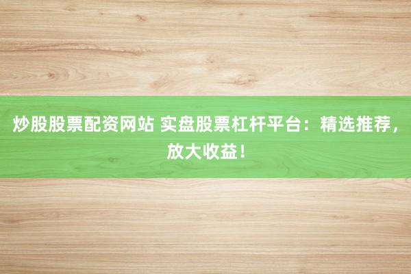 炒股股票配资网站 实盘股票杠杆平台：精选推荐，放大收益！