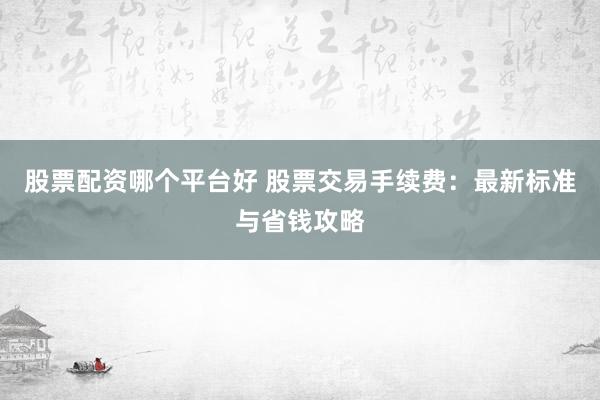 股票配资哪个平台好 股票交易手续费：最新标准与省钱攻略