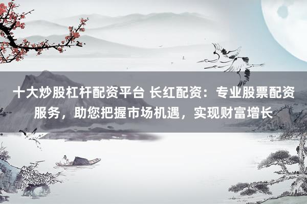 十大炒股杠杆配资平台 长红配资：专业股票配资服务，助您把握市场机遇，实现财富增长