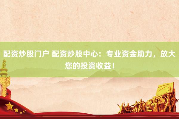 配资炒股门户 配资炒股中心：专业资金助力，放大您的投资收益！
