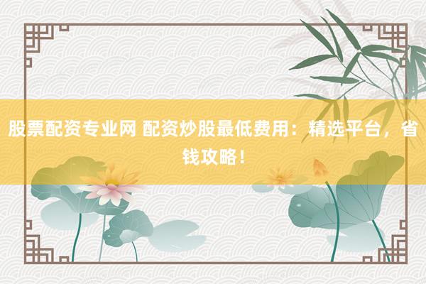 股票配资专业网 配资炒股最低费用：精选平台，省钱攻略！