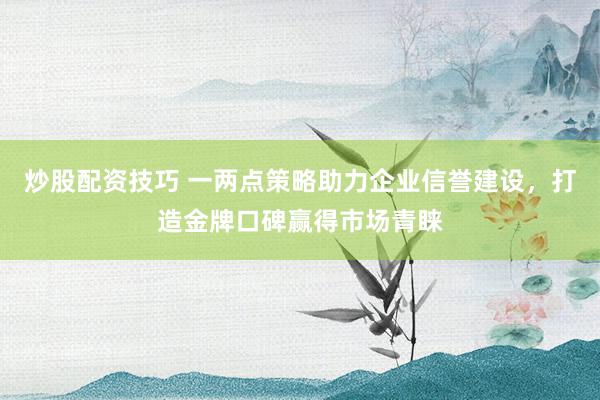 炒股配资技巧 一两点策略助力企业信誉建设，打造金牌口碑赢得市场青睐
