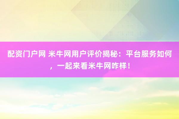 配资门户网 米牛网用户评价揭秘：平台服务如何，一起来看米牛网咋样！