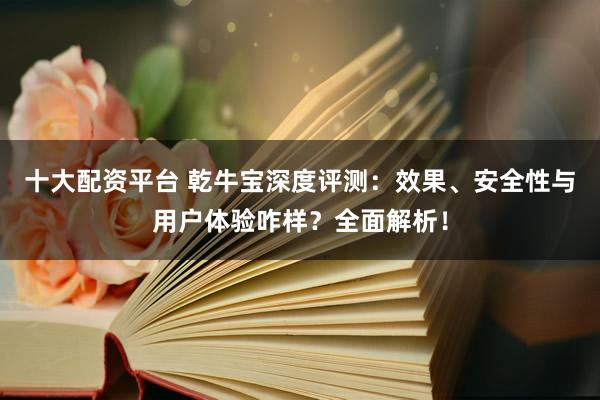 十大配资平台 乾牛宝深度评测：效果、安全性与用户体验咋样？全面解析！