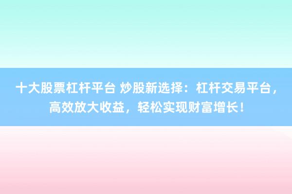 十大股票杠杆平台 炒股新选择：杠杆交易平台，高效放大收益，轻松实现财富增长！