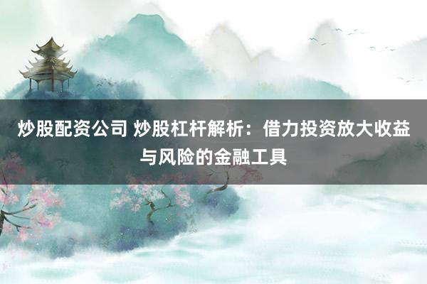炒股配资公司 炒股杠杆解析：借力投资放大收益与风险的金融工具
