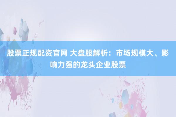 股票正规配资官网 大盘股解析：市场规模大、影响力强的龙头企业股票