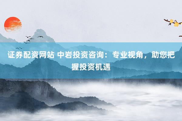证券配资网站 中岩投资咨询：专业视角，助您把握投资机遇