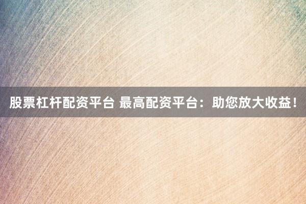 股票杠杆配资平台 最高配资平台：助您放大收益！