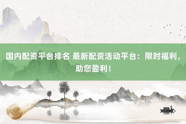 国内配资平台排名 最新配资活动平台：限时福利，助您盈利！