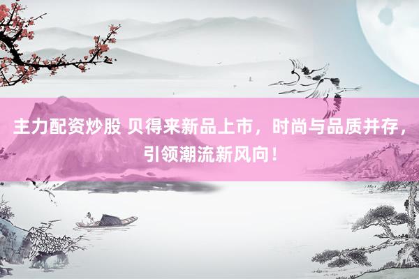主力配资炒股 贝得来新品上市，时尚与品质并存，引领潮流新风向！