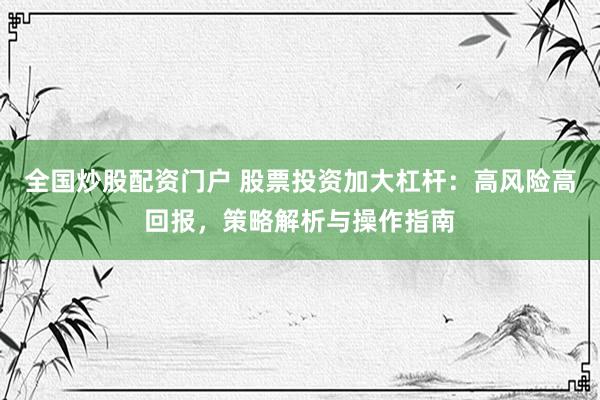 全国炒股配资门户 股票投资加大杠杆：高风险高回报，策略解析与操作指南