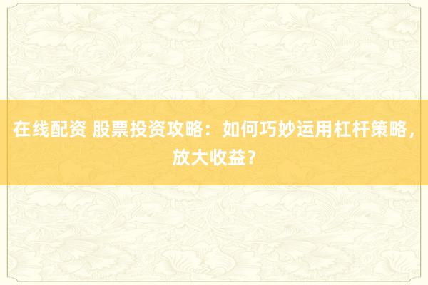 在线配资 股票投资攻略：如何巧妙运用杠杆策略，放大收益？