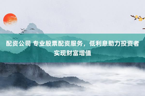 配资公司 专业股票配资服务，低利息助力投资者实现财富增值