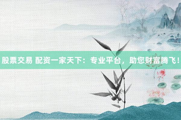 股票交易 配资一家天下：专业平台，助您财富腾飞！