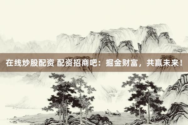 在线炒股配资 配资招商吧：掘金财富，共赢未来！