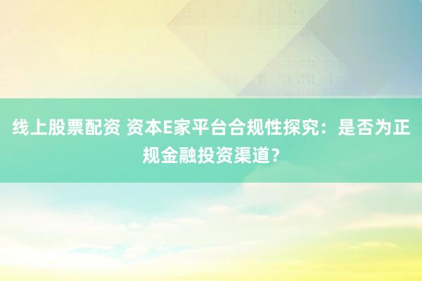 线上股票配资 资本E家平台合规性探究：是否为正规金融投资渠道？