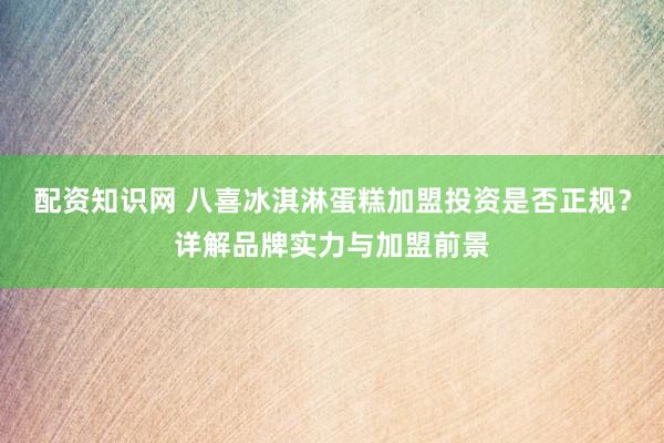 配资知识网 八喜冰淇淋蛋糕加盟投资是否正规？详解品牌实力与加盟前景