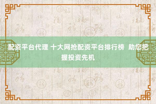 配资平台代理 十大网抢配资平台排行榜  助您把握投资先机
