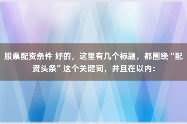 股票配资条件 好的，这里有几个标题，都围绕“配资头条”这个关键词，并且在以内：