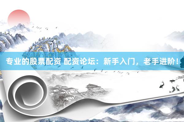 专业的股票配资 配资论坛：新手入门，老手进阶！