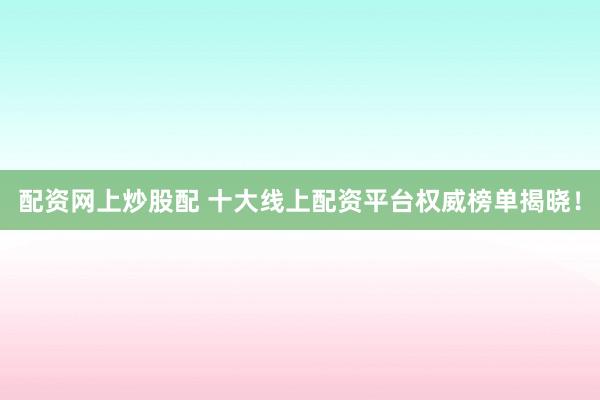 配资网上炒股配 十大线上配资平台权威榜单揭晓！