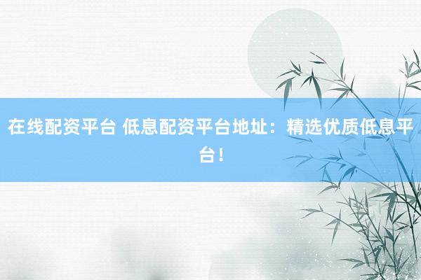 在线配资平台 低息配资平台地址：精选优质低息平台！