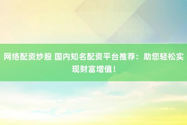 网络配资炒股 国内知名配资平台推荐：助您轻松实现财富增值！