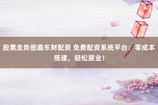 股票走势图鑫东财配资 免费配资系统平台：零成本搭建，轻松展业！