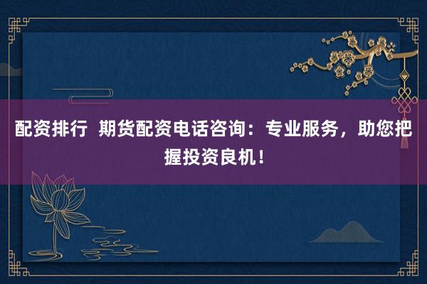 配资排行  期货配资电话咨询：专业服务，助您把握投资良机！