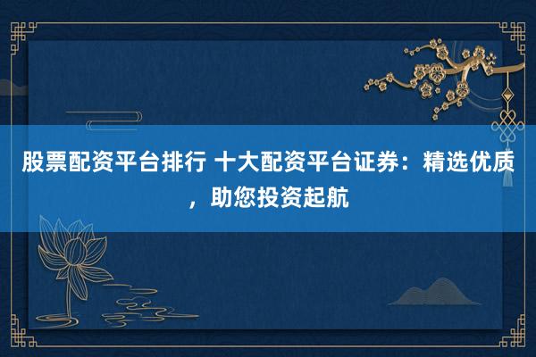 股票配资平台排行 十大配资平台证券：精选优质，助您投资起航