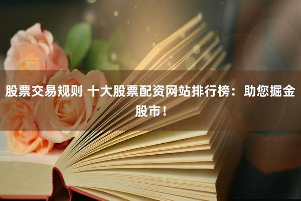 股票交易规则 十大股票配资网站排行榜：助您掘金股市！