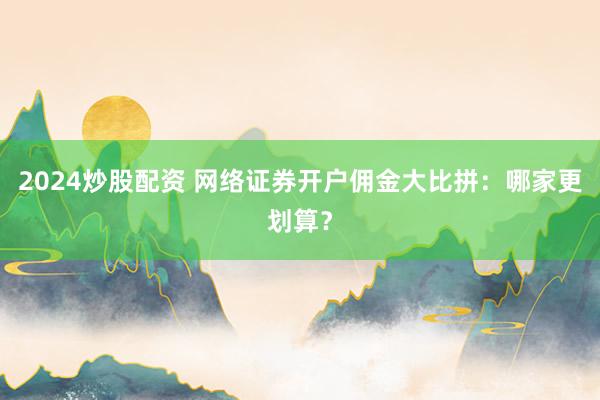 2024炒股配资 网络证券开户佣金大比拼：哪家更划算？