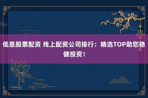 低息股票配资 线上配资公司排行：精选TOP助您稳健投资！
