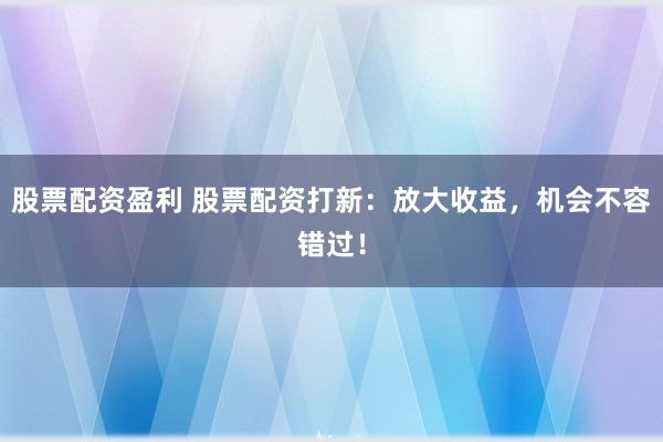 股票配资盈利 股票配资打新：放大收益，机会不容错过！