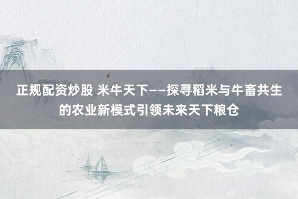正规配资炒股 米牛天下——探寻稻米与牛畜共生的农业新模式引领未来天下粮仓