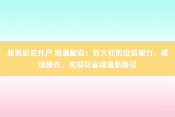 股票配资开户 股票配资：放大你的投资能力，谨慎操作，实现财富增值新路径