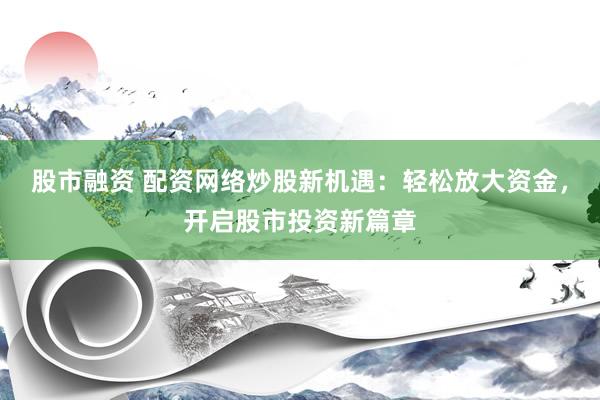 股市融资 配资网络炒股新机遇：轻松放大资金，开启股市投资新篇章