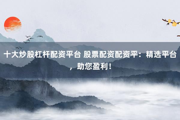 十大炒股杠杆配资平台 股票配资配资平：精选平台，助您盈利！