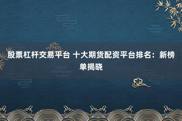 股票杠杆交易平台 十大期货配资平台排名：新榜单揭晓