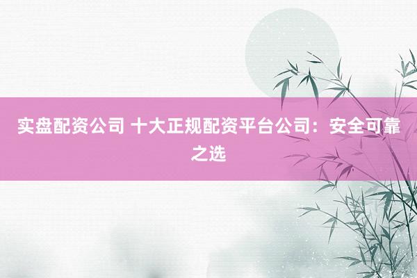 实盘配资公司 十大正规配资平台公司：安全可靠之选