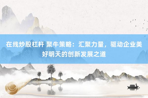 在线炒股杠杆 聚牛策略：汇聚力量，驱动企业美好明天的创新发展之道