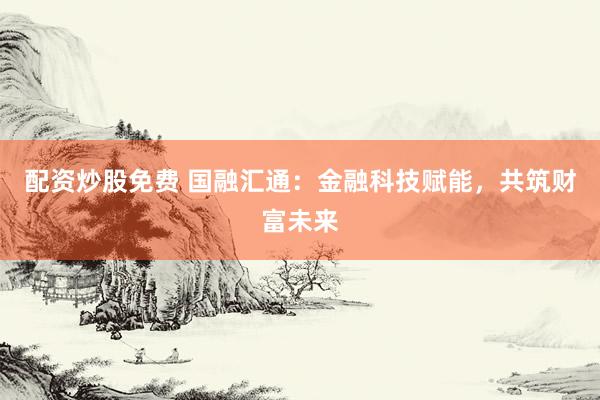 配资炒股免费 国融汇通：金融科技赋能，共筑财富未来