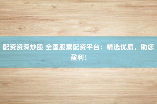 配资资深炒股 全国股票配资平台：精选优质，助您盈利！