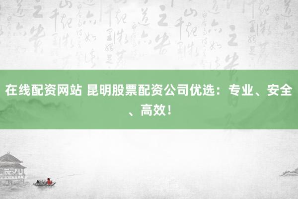 在线配资网站 昆明股票配资公司优选：专业、安全、高效！
