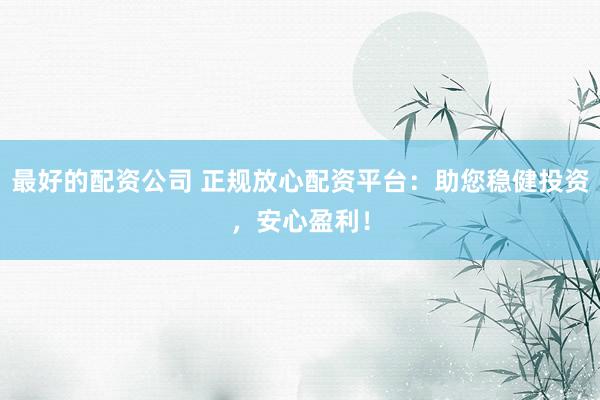 最好的配资公司 正规放心配资平台：助您稳健投资，安心盈利！