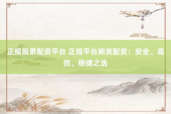 正规股票配资平台 正规平台期货配资：安全、高效、稳健之选